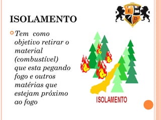 ISOLAMENTO
Tem como
objetivo retirar o
material
(combustível)
que esta pegando
fogo e outros
matérias que
estejam próximo
ao fogo
 