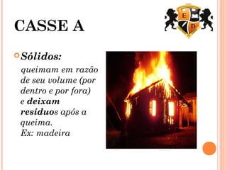 CASSE A
Sólidos: 
queimam em razão
de seu volume (por
dentro e por fora)
e deixam
resíduos após a
queima.
Ex: madeira
 
