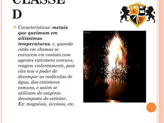 CLASSE
D
 Características: metais
que queimam em
altíssimas
temperaturas, e, quando
estão em chamas se
entrarem em contato com
agentes extintores comuns,
reagem violentamente, pois
eles tem o poder de
decompor as moléculas de
água, dos extintores
comuns, e assim se
utilizam do oxigênio
decomposto do extintor.
Ex: magnésio, zircônio, etc.
 