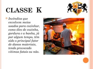 CLASSE K
 Incêndios que
envolvem meios
usados para cozinhar,
como óleo de cozinha,
gordura e a banha, já
por algum tempo, têm
sido o principal fator
de danos materiais,
tendo provocado
vítimas fatais ou não.
 