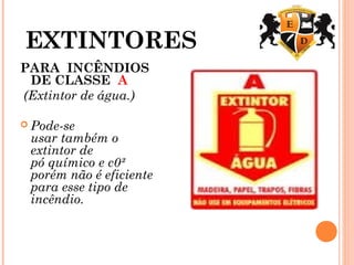 EXTINTORES
PARA  INCÊNDIOS
DE CLASSE A 
(Extintor de água.) 
 Pode-se
usar também o
extintor de
pó químico e c0²
porém não é eficiente
para esse tipo de
incêndio.
 