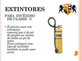 EXTINTORES
PARA INCÊNDIO
DE CLASSE D 
 É preciso usar um
extintores
especial que é de pó
de grafite ou cloreto
de sódio ou pó de
talco.
Para extinguir esse
tipo de incêndio
também se pode usar
areia
 