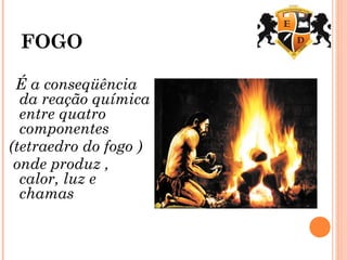 FOGO
É a conseqüência
da reação química
entre quatro
componentes
(tetraedro do fogo )
onde produz ,
calor, luz e
chamas
 