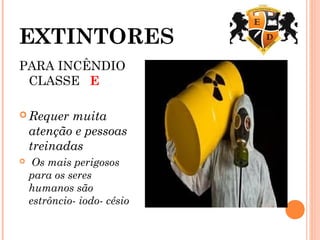 EXTINTORES
PARA INCÊNDIO
CLASSE E
 Requer muita
atenção e pessoas
treinadas
 Os mais perigosos
para os seres
humanos são
estrôncio- iodo- césio
 