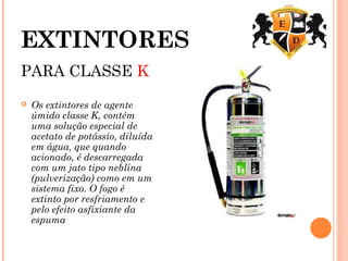 EXTINTORES
PARA CLASSE K
 Os extintores de agente
úmido classe K, contém
uma solução especial de
acetato de potássio, diluída
em água, que quando
acionado, é descarregada
com um jato tipo neblina
(pulverização) como em um
sistema fixo. O fogo é
extinto por resfriamento e
pelo efeito asfixiante da
espuma
 