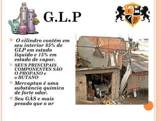 G.L.P
 O cilindro contém em
seu interior 85% de
GLP em estado
líquido e 15% em
estado de vapor.
 SEUS PRINCIPAIS
COMPONENTES SÃO
O PROPANO e
o BUTANO
 Mercaptan é uma
substância química
de forte odor.
 Seu GÀS e mais
pesado que o ar
 