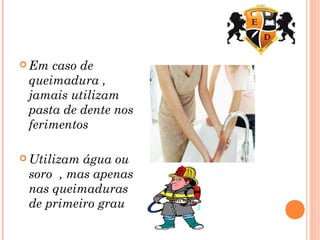  Em caso de
queimadura ,
jamais utilizam
pasta de dente nos
ferimentos
 Utilizam água ou
soro , mas apenas
nas queimaduras
de primeiro grau
 