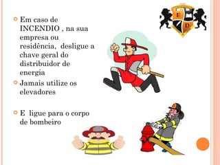  Em caso de
INCENDIO , na sua
empresa ou
residência, desligue a
chave geral do
distribuidor de
energia
 Jamais utilize os
elevadores
 E ligue para o corpo
de bombeiro
 