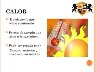 CALOR
 E o elemento que
inicia combustão
 Forma de energia que
eleva a temperatura
 Pode ser gerado por ;
Energia química ,
mecânica ou nuclear
 