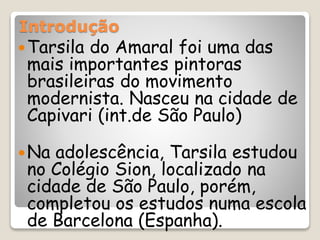 Introdução
Tarsila do Amaral foi uma das
mais importantes pintoras
brasileiras do movimento
modernista. Nasceu na cidade de
Capivari (int.de São Paulo)
Na adolescência, Tarsila estudou
no Colégio Sion, localizado na
cidade de São Paulo, porém,
completou os estudos numa escola
de Barcelona (Espanha).
 