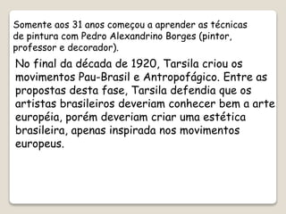 No final da década de 1920, Tarsila criou os
movimentos Pau-Brasil e Antropofágico. Entre as
propostas desta fase, Tarsila defendia que os
artistas brasileiros deveriam conhecer bem a arte
européia, porém deveriam criar uma estética
brasileira, apenas inspirada nos movimentos
europeus.
Somente aos 31 anos começou a aprender as técnicas
de pintura com Pedro Alexandrino Borges (pintor,
professor e decorador).
 