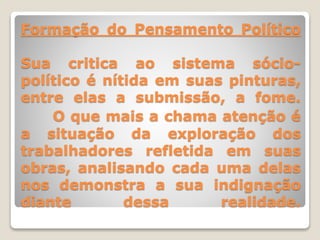Formação do Pensamento Político
Sua critica ao sistema sócio-
político é nítida em suas pinturas,
entre elas a submissão, a fome.
O que mais a chama atenção é
a situação da exploração dos
trabalhadores refletida em suas
obras, analisando cada uma delas
nos demonstra a sua indignação
diante dessa realidade.
 