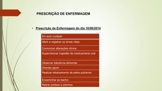 PRESCRIÇÃO DE ENFERMAGEM
Em auto cuidado
Aferir e registrar os sinais vitais
Comunicar alterações clinica
Supervisionar ingestão de medicamento oral
Observar tolerância alimentar
Orientar jejum
Realizar rebaixamento de pelos pubianos
Encaminhar ao banho
Retirar prótese e adornos
• Prescrição de Enfermagem do dia 16/06/2014
 