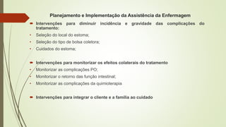 Planejamento e Implementação da Assistência da Enfermagem
 Intervenções para diminuir incidência e gravidade das complicações do
tratamento:
• Seleção do local do estoma;
• Seleção do tipo de bolsa coletora;
• Cuidados do estoma;
 Intervenções para monitorizar os efeitos colaterais do tratamento
• Monitorizar as complicações PO;
• Monitorizar o retorno das função intestinal;
• Monitorizar as complicações da quimioterapia
 Intervenções para integrar o cliente e a família ao cuidado
 