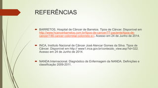 REFERÊNCIAS
 BARRETOS, Hospital de Câncer de Barretos. Tipos de Câncer. Disponível em
http://www.hcancerbarretos.com.br/tipos-de-cancer/77-paciente/tipos-de-
cancer/146-cancer-colorretal-colonreto-e-i. Acesso em 24 de Junho de 2014.
 INCA, Instituto Nacional de Câncer José Alencar Gomes da Silva. Tipos de
Câncer. Disponível em http:// www1.inca.gov.br/conteúdo_view.asp?id=322.
Acesso em 24 de Junho de 2014.
 NANDA Internacional. Diagnóstico de Enfermagem da NANDA. Definições e
classificação 2009-2011.
 
