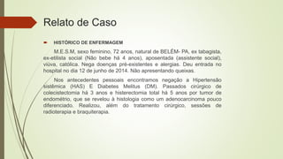 Relato de Caso
 HISTÓRICO DE ENFERMAGEM
M.E.S.M, sexo feminino, 72 anos, natural de BELÉM- PA, ex tabagista,
ex-etilista social (Não bebe há 4 anos), aposentada (assistente social),
viúva, católica. Nega doenças pré-existentes e alergias. Deu entrada no
hospital no dia 12 de junho de 2014. Não apresentando queixas.
Nos antecedentes pessoais encontramos negação a Hipertensão
sistêmica (HAS) E Diabetes Melitus (DM). Passados cirúrgico de
colecistectomia há 3 anos e histerectomia total há 5 anos por tumor de
endométrio, que se revelou à histologia como um adenocarcinoma pouco
diferenciado. Realizou, além do tratamento cirúrgico, sessões de
radioterapia e braquiterapia.
 