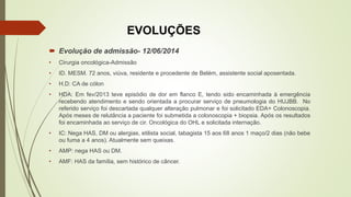 EVOLUÇÕES
 Evolução de admissão- 12/06/2014
• Cirurgia oncológica-Admissão
• ID. MESM. 72 anos, viúva, residente e procedente de Belém, assistente social aposentada.
• H.D: CA de cólon
• HDA: Em fev/2013 teve episódio de dor em flanco E, tendo sido encaminhada à emergência
recebendo atendimento e sendo orientada a procurar serviço de pneumologia do HUJBB. No
referido serviço foi descartada qualquer alteração pulmonar e foi solicitado EDA+ Colonoscopia.
Após meses de relutância a paciente foi submetida a colonoscopia + biopsia. Após os resultados
foi encaminhada ao serviço de cir. Oncológica do OHL e solicitada internação.
• IC: Nega HAS, DM ou alergias, etilista social, tabagista 15 aos 68 anos 1 maço/2 dias (não bebe
ou fuma a 4 anos). Atualmente sem queixas.
• AMP: nega HAS ou DM.
• AMF: HAS da família, sem histórico de câncer.
 