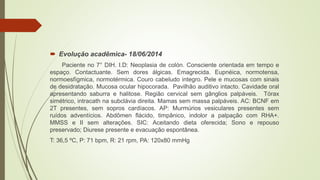  Evolução acadêmica- 18/06/2014
Paciente no 7° DIH. I.D: Neoplasia de colón. Consciente orientada em tempo e
espaço. Contactuante. Sem dores álgicas. Emagrecida. Eupnéica, normotensa,
normoesfígmica, normotérmica. Couro cabeludo integro. Pele e mucosas com sinais
de desidratação. Mucosa ocular hipocorada. Pavilhão auditivo intacto. Cavidade oral
apresentando saburra e halitose. Região cervical sem gânglios palpáveis. Tórax
simétrico, intracath na subclávia direita. Mamas sem massa palpáveis. AC: BCNF em
2T presentes, sem sopros cardíacos. AP: Murmúrios vesiculares presentes sem
ruídos adventícios. Abdômen flácido, timpânico, indolor a palpação com RHA+.
MMSS e II sem alterações. SIC: Aceitando dieta oferecida; Sono e repouso
preservado; Diurese presente e evacuação espontânea.
T: 36,5 ºC, P: 71 bpm, R: 21 rpm, PA: 120x80 mmHg
 