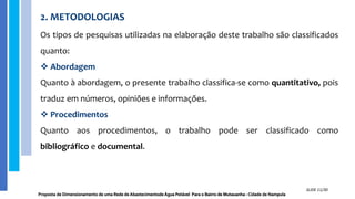 2. METODOLOGIAS
Os tipos de pesquisas utilizadas na elaboração deste trabalho são classificados
quanto:
 Abordagem
Quanto à abordagem, o presente trabalho classifica-se como quantitativo, pois
traduz em números, opiniões e informações.
 Procedimentos
Quanto aos procedimentos, o trabalho pode ser classificado como
bibliográfico e documental.
Proposta de Dimensionamento de uma Rede de Abastecimentode Água Potável Para o Bairro de Mutauanha - Cidade de Nampula
SLIDE 11/30
 