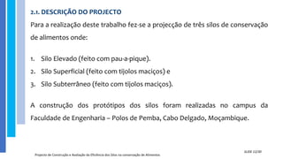 2.1. DESCRIÇÃO DO PROJECTO
Para a realização deste trabalho fez-se a projecção de três silos de conservação
de alimentos onde:
1. Silo Elevado (feito com pau-a-pique).
2. Silo Superficial (feito com tijolos maciços) e
3. Silo Subterrâneo (feito com tijolos maciços).
A construção dos protótipos dos silos foram realizadas no campus da
Faculdade de Engenharia – Polos de Pemba, Cabo Delgado, Moçambique.
Projecto de Construção e Avaliação da Eficiência dos Silos na conservação de Alimentos
SLIDE 12/30
 
