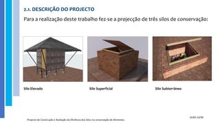 2.1. DESCRIÇÃO DO PROJECTO
Para a realização deste trabalho fez-se a projecção de três silos de conservação:
Projecto de Construção e Avaliação da Eficiência dos Silos na conservação de Alimentos
SLIDE 13/30
Silo Elevado Silo Superficial Silo Subterrâneo
 