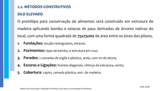 2.2. MÉTODOS CONSTRUTIVOS
SILO ELEVADO
O protótipo para conservação de alimentos será construído em estrutura de
madeira aplicando bambu e estacas de paus derivados de árvores nativas do
local, com uma forma quadrada de 75x75cm2 de área entre os eixos dos pilares.
1. Fundações: secção retangulares, estacas;
2. Pavimentos: ripas de bambu, e estrutura em cruz;
3. Paredes: 2 camadas de argila e plástico, areia, com 1m de altura;
4. Escoras e Ligações: tirantes diagonais, reforço da estrutura, vento;
5. Cobertura: capim, camada plástica, estr. de madeira.
Projecto de Construção e Avaliação da Eficiência dos Silos na conservação de Alimentos
SLIDE 14/30
 