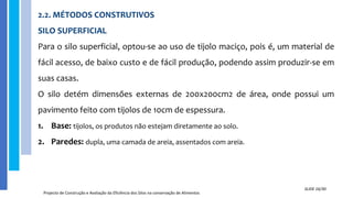 2.2. MÉTODOS CONSTRUTIVOS
SILO SUPERFICIAL
Para o silo superficial, optou-se ao uso de tijolo maciço, pois é, um material de
fácil acesso, de baixo custo e de fácil produção, podendo assim produzir-se em
suas casas.
O silo detém dimensões externas de 200x200cm2 de área, onde possui um
pavimento feito com tijolos de 10cm de espessura.
1. Base: tijolos, os produtos não estejam diretamente ao solo.
2. Paredes: dupla, uma camada de areia, assentados com areia.
Projecto de Construção e Avaliação da Eficiência dos Silos na conservação de Alimentos
SLIDE 16/30
 