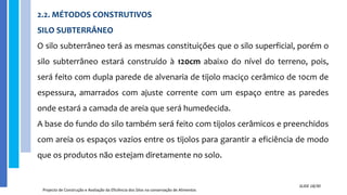 2.2. MÉTODOS CONSTRUTIVOS
SILO SUBTERRÂNEO
O silo subterrâneo terá as mesmas constituições que o silo superficial, porém o
silo subterrâneo estará construído à 120cm abaixo do nível do terreno, pois,
será feito com dupla parede de alvenaria de tijolo maciço cerâmico de 10cm de
espessura, amarrados com ajuste corrente com um espaço entre as paredes
onde estará a camada de areia que será humedecida.
A base do fundo do silo também será feito com tijolos cerâmicos e preenchidos
com areia os espaços vazios entre os tijolos para garantir a eficiência de modo
que os produtos não estejam diretamente no solo.
Projecto de Construção e Avaliação da Eficiência dos Silos na conservação de Alimentos
SLIDE 18/30
 