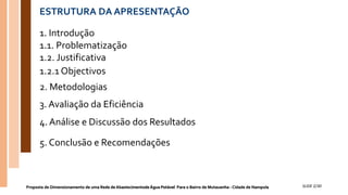 ESTRUTURA DA APRESENTAÇÃO
Proposta de Dimensionamento de uma Rede de Abastecimentode Água Potável Para o Bairro de Mutauanha - Cidade de Nampula SLIDE 2/30
1. Introdução
1.1. Problematização
1.2. Justificativa
1.2.1 Objectivos
2. Metodologias
3. Avaliação da Eficiência
4. Análise e Discussão dos Resultados
5. Conclusão e Recomendações
 