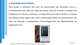 3. AVALIAÇÃO DA EFICIÊNCIA
Para avaliar a eficiência dos silos na conservação dos alimentos fez-se o
monitoramento dos silos por meio de ensaios, afim de se medir a variação das
temperaturas internas, externas, as temperatura do bulbo húmido e o estado
das amostras após alguns dias. Para a mensuração diária das temperaturas nos
silos foi utilizado o equipamento Termo-Higrómetro do Departamento de
Engenharia Civil.
Projecto de Construção e Avaliação da Eficiência dos Silos na conservação de Alimentos
SLIDE 20/30
 