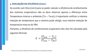 3. AVALIAÇÃO DA EFICIÊNCIA (Cont.)
De acordo com Silva (2021) para se poder calcular a eficiência de arrefecimento
dos sistemas evaporativos não se deve observar apenas a diferença entre
Temperatura interna e ambiente (TIn – TAmb), é importante verificar a máxima
redução de temperatura que o sistema pode atingir, essa máxima redução de
temperatura trata-se da TBH.
Portanto, a eficiência de arrefecimento evaporativo dos silos foi calculada pela
seguinte fórmula:
Projecto de Construção e Avaliação da Eficiência dos Silos na conservação de Alimentos
SLIDE 21/30
𝐸 =
(𝑇𝐴𝑚𝑏 − 𝑇𝐼𝑛 )
(𝑇𝐴𝑚𝑏 − 𝑇𝐵𝐻)
 