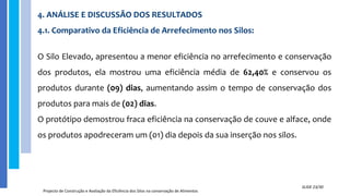 4. ANÁLISE E DISCUSSÃO DOS RESULTADOS
4.1. Comparativo da Eficiência de Arrefecimento nos Silos:
O Silo Elevado, apresentou a menor eficiência no arrefecimento e conservação
dos produtos, ela mostrou uma eficiência média de 62,40% e conservou os
produtos durante (09) dias, aumentando assim o tempo de conservação dos
produtos para mais de (02) dias.
O protótipo demostrou fraca eficiência na conservação de couve e alface, onde
os produtos apodreceram um (01) dia depois da sua inserção nos silos.
Projecto de Construção e Avaliação da Eficiência dos Silos na conservação de Alimentos
SLIDE 23/30
 
