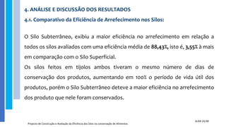 4. ANÁLISE E DISCUSSÃO DOS RESULTADOS
4.1. Comparativo da Eficiência de Arrefecimento nos Silos:
O Silo Subterrâneo, exibiu a maior eficiência no arrefecimento em relação a
todos os silos avaliados com uma eficiência média de 88,43%, isto é, 3,55% à mais
em comparação com o Silo Superficial.
Os silos feitos em tijolos ambos tiveram o mesmo número de dias de
conservação dos produtos, aumentando em 100% o período de vida útil dos
produtos, porém o Silo Subterrâneo deteve a maior eficiência no arrefecimento
dos produto que nele foram conservados.
Projecto de Construção e Avaliação da Eficiência dos Silos na conservação de Alimentos
SLIDE 25/30
 