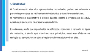 5. CONCLUSÃO
Projecto de Construção e Avaliação da Eficiência dos Silos na conservação de Alimentos
SLIDE 29/30
O funcionamento dos silos apresentados no trabalho podem ser aclarado a
partir dos princípios de resfriamento evaporativo e transferência de calor.
O resfriamento evaporativo é obtido quando ocorre a evaporação da água,
ocasião em que extrai calor dos seus arredores.
Essa técnica, ainda que reproduzida de diferentes maneiras e variando os tipos
de materiais, e desde que mantidos seus princípios, mostra-se eficiente na
redução da temperatura e conservação de alimentos por vários dias.
 