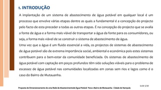 1. INTRODUÇÃO
A implantação de um sistema de abastecimento de água potável em qualquer local é um
processo que envolve várias etapas dentre as quais a fundamental é a concepção do projecto
pelo facto de esta preceder a todas as outras etapas. É na concepção do projecto que se avalia
a fonte de água e a forma mais viável de transportar a água da fonte para os consumidores, ou
seja, a forma mais viável de se construir o sistema de abastecimento de água.
Uma vez que a água é um fluido essencial a vida, os projectos de sistemas de abastecimento
de água potável são de extrema importância social, ambiental e económica pois estes sistemas
contribuem para o bem-estar da comunidade beneficiada. Os sistemas de abastecimento de
água potável com captação em poços profundos têm sido soluções viáveis para o problema de
escassez de água potável nas comunidades localizadas em zonas sem rios e lagos como é o
caso do Bairro de Mutauanha.
Proposta de Dimensionamento de uma Rede de Abastecimentode Água Potável Para o Bairro de Mutauanha - Cidade de Nampula
SLIDE 3/30
 