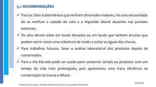 5.1. RECOMENDAÇÕES
Projecto de Construção e Avaliação da Eficiência dos Silos na conservação de Alimentos
SLIDE 31/30
 Para os Silos Subterrâneos que tenham dimensões maiores, há uma necessidade
de se verificar a coesão do solo e a impulsão lateral atuantes nas paredes
externas;
 Os silos devem estar em locais elevados ou em locais que tenham árvores que
podem servir como uma cobertura de modo a evitar as águas das chuvas.
 Para trabalhos futuros, fazer a análise laboratorial dos produtos depois de
conservados.
 Para o silo Elevado pode ser usado para conservar cereais ou produtos com um
tempo de vida mais prolongado, pois apresentou uma fraca eficiência na
conservação da Couve e Alface.
 