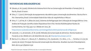 REFERENCIAS BIBLIOGRÁFICAS
Projecto de Construção e Avaliação da Eficiência dos Silos na conservação de Alimentos
SLIDE 32/30
 Oliveira, A. M. (2006). Eficiência do Sistema Pot in Pot na Conservação de Pimentão e Tomate (Vol. 1).
Recife, Brasil: O Autor.
 Silva, F. T. (2021). Otimização de equipamento não elétrico para conservação de alimentos: Técnica Pot in
Pot. Diamantina, Brasil: Universidade Federal dos Vales do Jequitinhohas e Mecuri.
 Silva, F. T., & Prat, B. V. (Maio de 2020). Sistemas de Refrigeração Sem Utilização de Energia Elétrica: Uma
Análise de Produção Científica Sobre Dispositivos Pot in Pot. Revista Multidisciplinar Núcleo do
Conhecimento, Vol. V(5), pp.21-41. Obtido em 2022, de
https://www.nucleodoconhecimento.com.br/engenharia-eletrica/sistemas-de-refrigeracao
 Leonardi, J. G., & Azevedo , B. M. (2018). Métodos de Conservação de alimentos. Revista Saúde em
Foco(10), 51-60. Obtido em 5 de Setembro de 2022, de http://portal.unisepe.com.br
 Barros, D. d., Silva, A. F., Moura, D. F., Medeiros, S. M., Cavalcanti, I. D., Silva , J. H., . . . Ferreira, S. A. (07 de
Janeiro de 2020). Principais Técnicas de Conservação dos Alimentos. Brazilian Journal of Development,
808. doi:10.34117/bjdv6n1-056
 