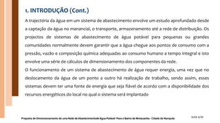 1. INTRODUÇÃO (Cont.)
A trajectória da água em um sistema de abastecimento envolve um estudo aprofundado desde
a captação da água no manancial, o transporte, armazenamento até a rede de distribuição. Os
projectos de sistemas de abastecimento de água potável para pequenas ou grandes
comunidades normalmente devem garantir que a água chegue aos pontos de consumo com a
pressão, vazão e composição química adequadas ao consumo humano a tempo integral e isto
envolve uma série de cálculos de dimensionamento dos componentes da rede.
O funcionamento de um sistema de abastecimento de água requer energia, uma vez que no
deslocamento da água de um ponto a outro há realização de trabalho, sendo assim, esses
sistemas devem ter uma fonte de energia que seja fiável de acordo com a disponibilidade dos
recursos energéticos do local no qual o sistema será implantado
Proposta de Dimensionamento de uma Rede de Abastecimentode Água Potável Para o Bairro de Mutauanha - Cidade de Nampula SLIDE 4/30
 