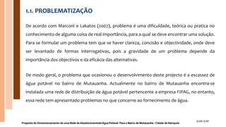 1.1. PROBLEMATIZAÇÃO
De acordo com Marconi e Lakatos (2007), problema é uma dificuldade, teórica ou pratica no
conhecimento de alguma coisa de real importância, para a qual se deve encontrar uma solução.
Para se formular um problema tem que se haver clareza, concisão e objectividade, onde deve
ser levantado de formas interrogativas, pois a gravidade de um problema depende da
importância dos objectivos e da eficácia das alternativas.
De modo geral, o problema que ocasionou o desenvolvimento deste projecto é a escassez de
água potável no bairro de Mutauanha. Actualmente no bairro de Mutauanha encontra-se
instalada uma rede de distribuição de água potável pertencente a empresa FIPAG, no entanto,
essa rede tem apresentado problemas no que concerne ao fornecimento de água.
Proposta de Dimensionamento de uma Rede de Abastecimentode Água Potável Para o Bairro de Mutauanha - Cidade de Nampula
SLIDE 5/30
 
