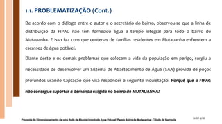 1.1. PROBLEMATIZAÇÃO (Cont.)
De acordo com o diálogo entre o autor e o secretário do bairro, observou-se que a linha de
distribuição da FIPAG não têm fornecido água a tempo integral para todo o bairro de
Mutauanha. E isso faz com que centenas de famílias residentes em Mutauanha enfrentem a
escassez de água potável.
Diante deste e os demais problemas que colocam a vida da população em perigo, surgiu a
necessidade de desenvolver um Sistema de Abastecimento de Água (SAA) provida de poços
profundos usando Captação que visa responder a seguinte inquietação: Porquê que a FIPAG
não consegue suportar a demanda exigida no bairro de MUTAUANHA?
Proposta de Dimensionamento de uma Rede de Abastecimentode Água Potável Para o Bairro de Mutauanha - Cidade de Nampula
SLIDE 6/30
 