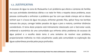 1.2. JUSTIFICATIVA
A escassez de água na zona de Mutauanha é um problema que afecta a centenas de famílias
nas suas actividades domésticas diárias e se nada for feito a respeito desse problema, essas
pessoas continuarão a enfrentar o problema que faz com que desde crianças até os idosos
tenham que ir a busca da água nos poços, enfrentar grandes filas, aplicar força nas bombas
manuais dos poços, carregar baldes pesados de água e para a maioria, caminhar distâncias
consideráveis. O tema deste projecto está intimamente relacionado com o bem-estar social,
ambiental e económico de uma comunidade que enfrenta sérios problemas de escassez de
água potável e a escolha deste tema é uma tentativa de resolver esse problema,
proporcionando melhorias no meio actualmente usado pela comunidade na exploração das
águas subterrâneas provida pelos poços profundos.
Proposta de Dimensionamento de uma Rede de Abastecimentode Água Potável Para o Bairro de Mutauanha - Cidade de Nampula SLIDE 7/30
 