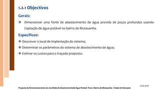 1.2.1 Objectivos
Gerais:
 Dimensionar uma fonte de abastecimento de água provida de poços profundos usando
Captação de água potável no bairro de Mutauanha.
Específicos:
 Descrever o local de implantação do sistema;
 Determinar os parâmetros do sistema de abastecimento de água;
 Estimar os custos para o traçado proposto.
Proposta de Dimensionamento de uma Rede de Abastecimentode Água Potável Para o Bairro de Mutauanha - Cidade de Nampula
SLIDE 8/30
 