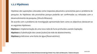 1.2.2 Hipóteses
Hipótese são suposições colocadas como respostas plausíveis e provisórias para o problema de
pesquisa. As hipóteses são provisórias porque poderão ser confirmadas ou refutadas com o
desenvolvimento da pesquisa, (Silva & Minezes).
De acordo com o problema da investigação apresentado bem como os objectivos destacam-se
as seguintes hipóteses:
Hipótese 1: Implementação de uma nova rede de furos profundos usando Captação;
Hipótese 2: Substituição dos canais (tubos) da rede de abastecimento;
Hipótese 3: Adicionar uma fonte de água (Reservatórios).
Proposta de Dimensionamento de uma Rede de Abastecimentode Água Potável Para o Bairro de Mutauanha - Cidade de Nampula
SLIDE 9/30
 