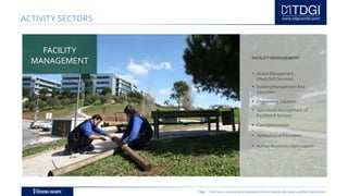 TDGI PORTUGAL | ANGOLA | MOÇAMBIQUE | ESPAÑA | BRASIL | BELGIUM | ALGÉRIE | MIDDLE EAST
ACTIVITY SECTORS
FACILITY MANAGEMENT
 Global Management
(Hard /Soft Services)
 Building Management And
Operation
 Engineering Solutions
 Specialized Management of
Facilities & Services
 Cost Optimization
 Technological Innovation
 Human Resources Optimization
FACILITY
MANAGEMENT
 