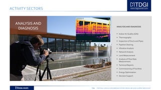 TDGI PORTUGAL | ANGOLA | MOÇAMBIQUE | ESPAÑA | BRASIL | BELGIUM | ALGÉRIE | MIDDLE EAST
ACTIVITY SECTORS
ANALYSISAND DIAGNOSIS
 IndoorAir Quality (QAI)
 Thermography
 Inspection of Ducts and Pipes
 Pipeline Cleaning
 VibrationAnalysis
 NetworkAnalysis
 Land Measurement
 Analysis of Flow Rate
Measurement
 Technical Reports
 Commissioning of Facilities
 Energy Optimisation
 Decision Support
ANALYSIS AND
DIAGNOSIS
 