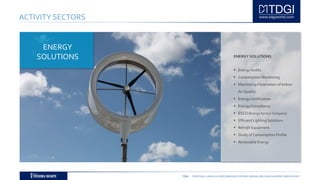 TDGI PORTUGAL | ANGOLA | MOÇAMBIQUE | ESPAÑA | BRASIL | BELGIUM | ALGÉRIE | MIDDLE EAST
ACTIVITY SECTORS
ENERGY SOLUTIONS
 Energy Audits
 Consumption Monitoring
 Monitoring Parameters of Indoor
Air Quality
 Energy Certification
 Energy Consultancy
 ESCO (Energy Service Company)
 Efficient Lighting Solutions
 Retrofit Equipment
 Study of Consumption Profile
 Renewable Energy
ENERGY
SOLUTIONS
 