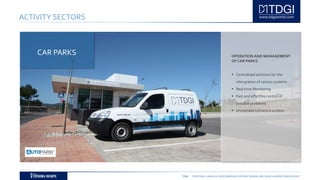 TDGI PORTUGAL | ANGOLA | MOÇAMBIQUE | ESPAÑA | BRASIL | BELGIUM | ALGÉRIE | MIDDLE EAST
ACTIVITY SECTORS
OPERATION AND MANAGEMENT
OF CAR PARKS
 Centralised solutions for the
intergration of various systems
 Real time Monitoring
 Fast and effective control of
possible problems
 Immediate corrective actions
CAR PARKS
 