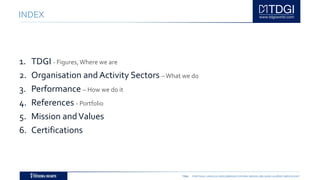 TDGI PORTUGAL | ANGOLA | MOÇAMBIQUE | ESPAÑA | BRASIL | BELGIUM | ALGÉRIE | MIDDLE EAST
INDEX
1. TDGI - Figures,Where we are
2. Organisation and Activity Sectors –What we do
3. Performance – How we do it
4. References - Portfolio
5. Mission andValues
6. Certifications
 