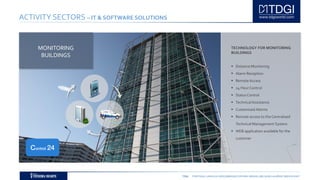 TDGI PORTUGAL | ANGOLA | MOÇAMBIQUE | ESPAÑA | BRASIL | BELGIUM | ALGÉRIE | MIDDLE EAST
ACTIVITY SECTORS – IT & SOFTWARE SOLUTIONS
TECHNOLOGY FOR MONITORING
BUILDINGS
 Distance Monitoring
 Alarm Reception
 Remote Access
 24 Hour Control
 StatusControl
 TechnicalAssistance
 Customised Alarms
 Remote access to the Centralised
Technical Management System
 WEB application available for the
customer
MONITORING
BUILDINGS
Control 24
 