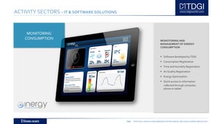 TDGI PORTUGAL | ANGOLA | MOÇAMBIQUE | ESPAÑA | BRASIL | BELGIUM | ALGÉRIE | MIDDLE EAST
ACTIVITY SECTORS – IT & SOFTWARE SOLUTIONS
MONOTORING AND
MANAGEMENT OF ENERGY
CONSUMPTION
 Software developed byTDGI
 Consumption Registration
 Time and Humidity Registration
 Air Quality Registration
 Energy Optimisation
 Quick access to information
collected through computer,
phone or tablet
MONITORING
CONSUMPTION
 